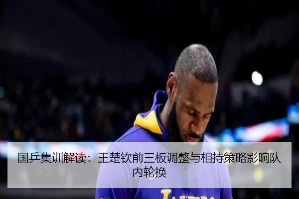 国乒集训解读：王楚钦前三板调整与相持策略影响队内轮换